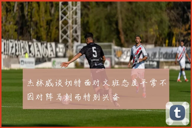 杰林威谈切特面对文班态度平常不因对阵马刺而特别兴奋