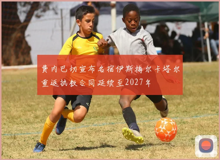 费内巴切宣布名宿伊斯梅尔卡塔尔重返执教合同延续至2027年
