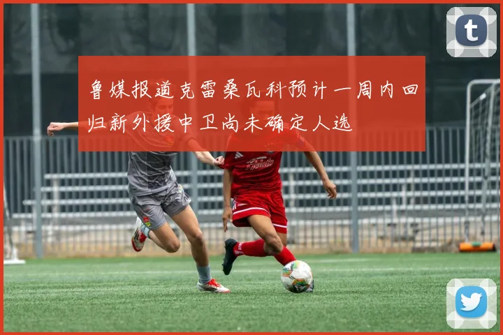 鲁媒报道克雷桑瓦科预计一周内回归新外援中卫尚未确定人选