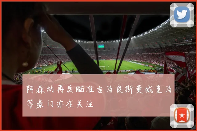 阿森纳再度瞄准吉马良斯曼城皇马等豪门亦在关注