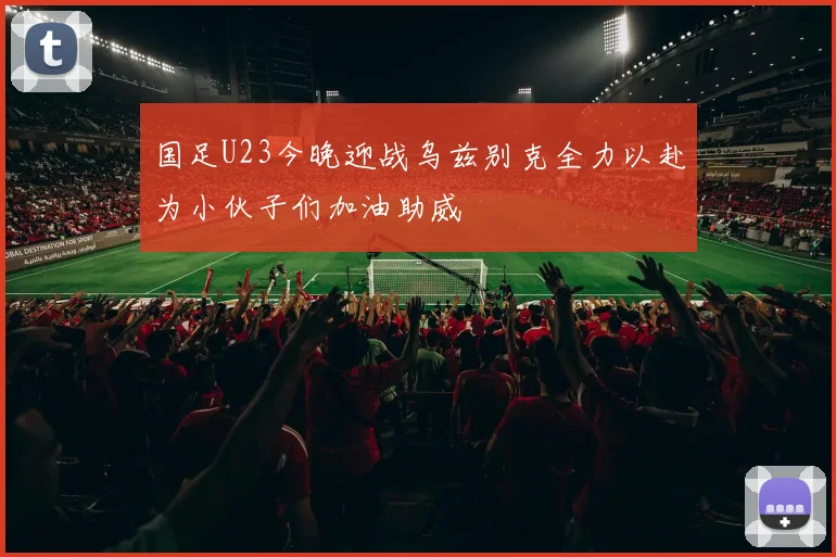 国足U23今晚迎战乌兹别克全力以赴为小伙子们加油助威
