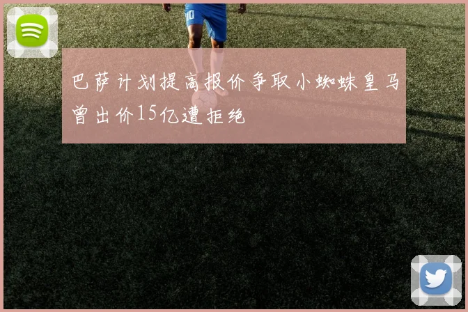 巴萨计划提高报价争取小蜘蛛皇马曾出价15亿遭拒绝