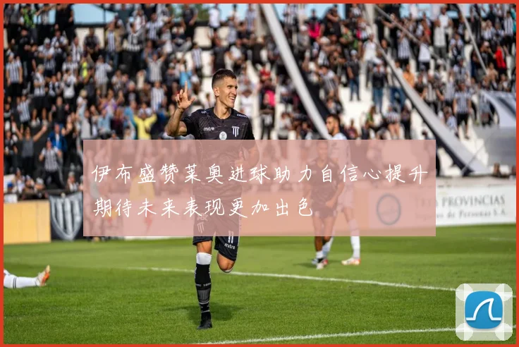 伊布盛赞莱奥进球助力自信心提升期待未来表现更加出色