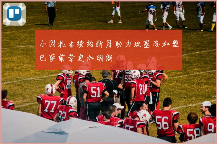 小因扎吉续约新月助力坎塞洛加盟巴萨前景更加明朗