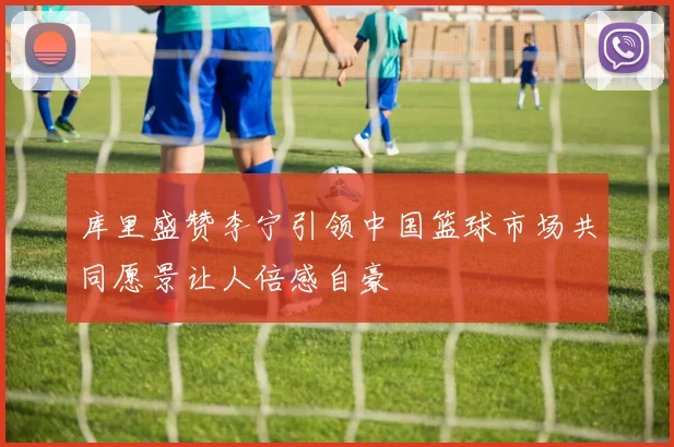 库里盛赞李宁引领中国篮球市场共同愿景让人倍感自豪