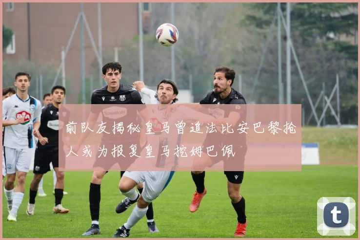 前队友揭秘皇马曾追法比安巴黎抢人或为报复皇马挖姆巴佩