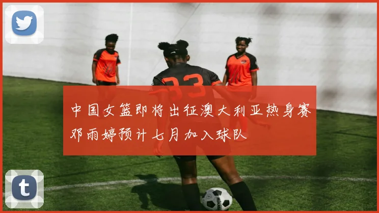 中国女篮即将出征澳大利亚热身赛邓雨婷预计七月加入球队