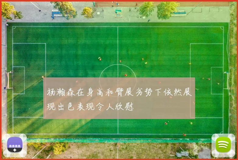 杨瀚森在身高和臂展劣势下依然展现出色表现令人欣慰