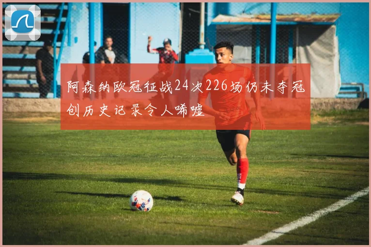 阿森纳欧冠征战24次226场仍未夺冠创历史记录令人唏嘘