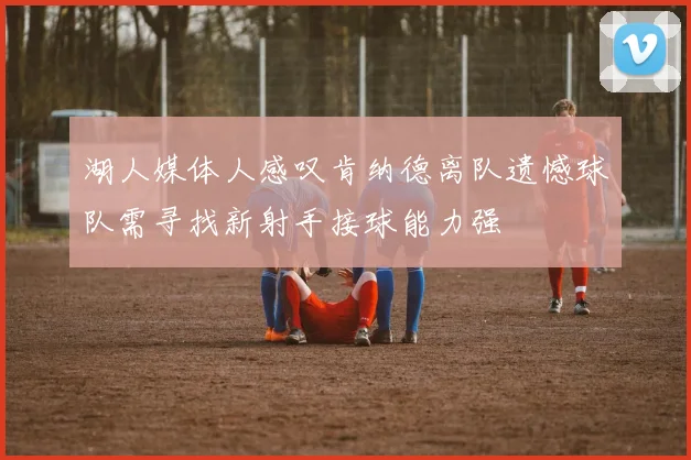 湖人媒体人感叹肯纳德离队遗憾球队需寻找新射手接球能力强