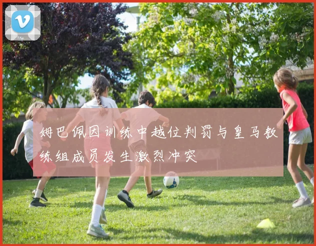 姆巴佩因训练中越位判罚与皇马教练组成员发生激烈冲突