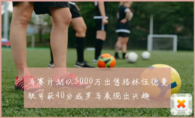 马赛计划以5000万出售格林伍德曼联可获40分成罗马表现出兴趣