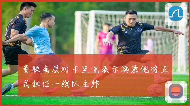 曼联高层对卡里克表示满意他将正式担任一线队主帅