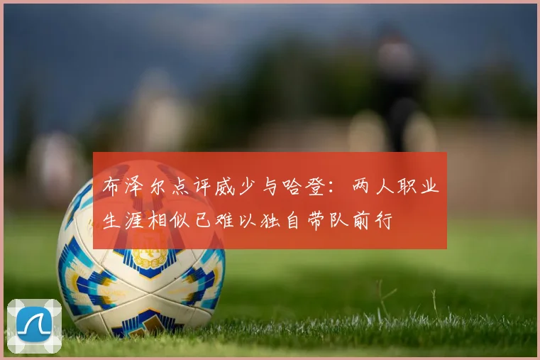 布泽尔点评威少与哈登：两人职业生涯相似已难以独自带队前行