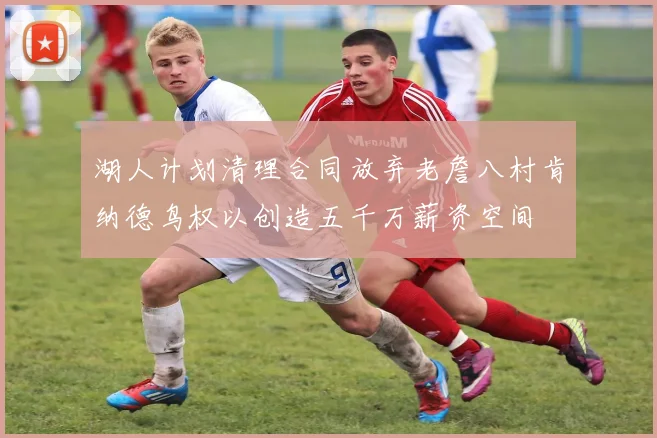 湖人计划清理合同放弃老詹八村肯纳德鸟权以创造五千万薪资空间