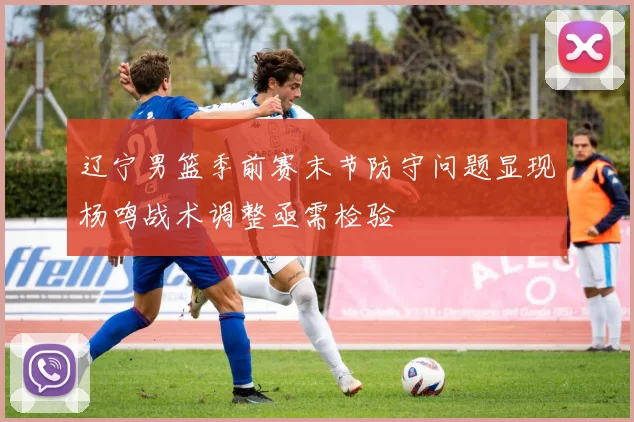 辽宁男篮季前赛末节防守问题显现杨鸣战术调整亟需检验