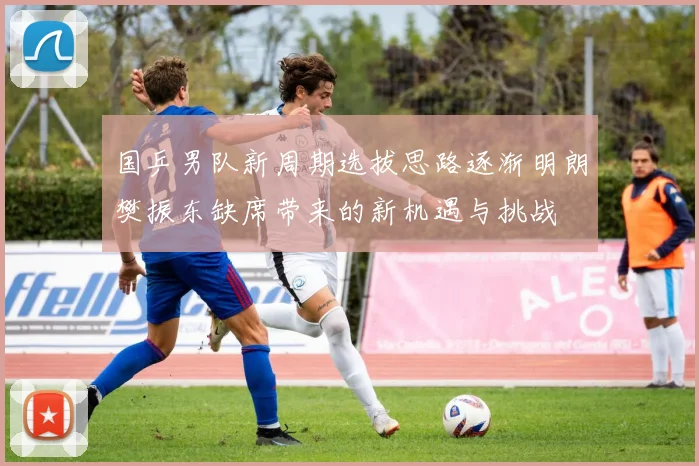 国乒男队新周期选拔思路逐渐明朗樊振东缺席带来的新机遇与挑战