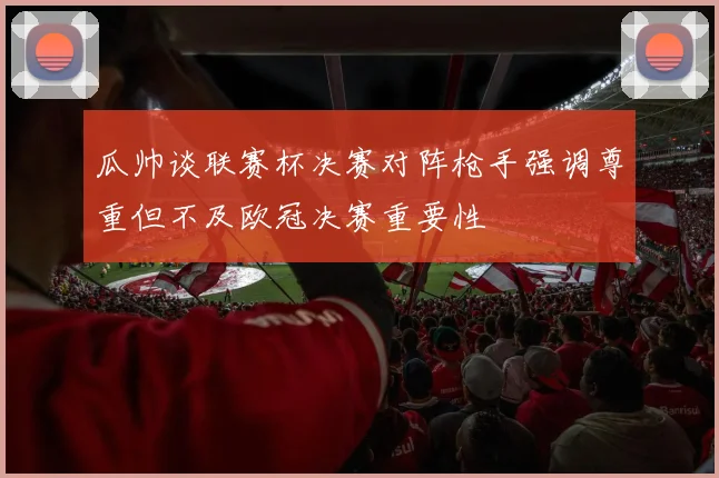 瓜帅谈联赛杯决赛对阵枪手强调尊重但不及欧冠决赛重要性