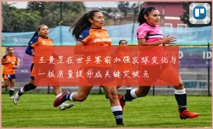 王曼昱在世乒赛前加强发球变化与一板质量提升成关键突破点