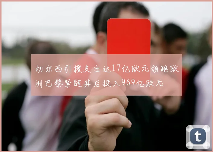 切尔西引援支出达17亿欧元领跑欧洲巴黎紧随其后投入969亿欧元