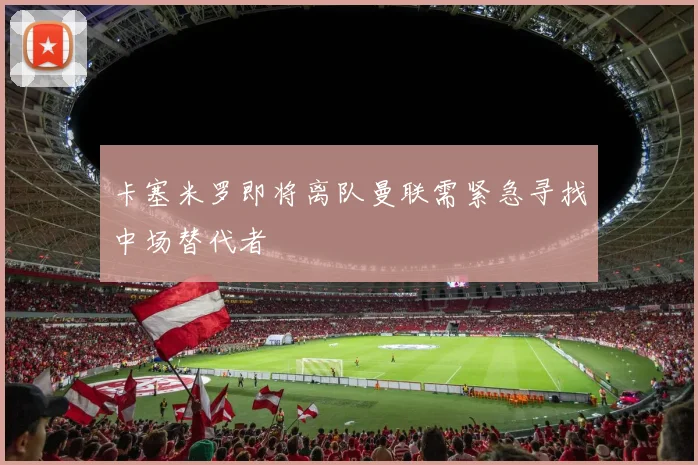 卡塞米罗即将离队曼联需紧急寻找中场替代者