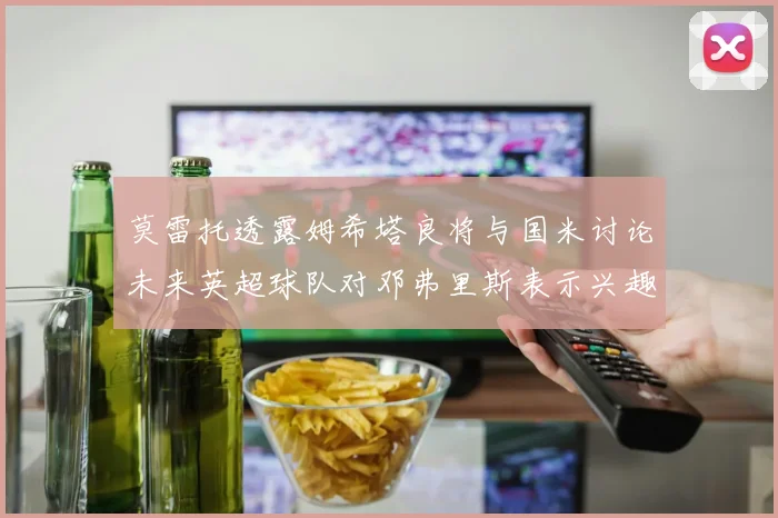 莫雷托透露姆希塔良将与国米讨论未来英超球队对邓弗里斯表示兴趣
